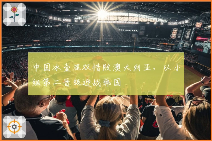 中国冰壶混双惜败澳大利亚，以小组第二晋级迎战韩国