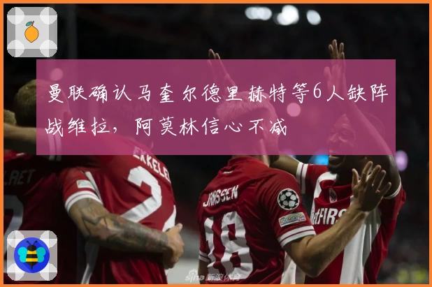 曼联确认马奎尔德里赫特等6人缺阵战维拉，阿莫林信心不减