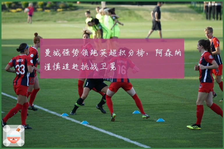 曼城强势领跑英超积分榜，阿森纳谨慎追赶挑战卫冕