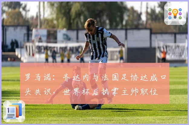 罗马诺：齐达内与法国足协达成口头共识，世界杯后执掌主帅职位