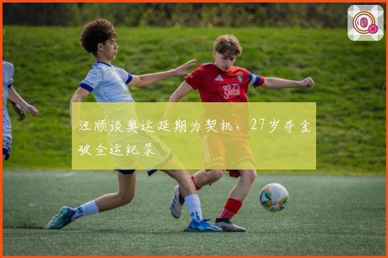 汪顺谈奥运延期为契机，27岁夺金破全运纪录