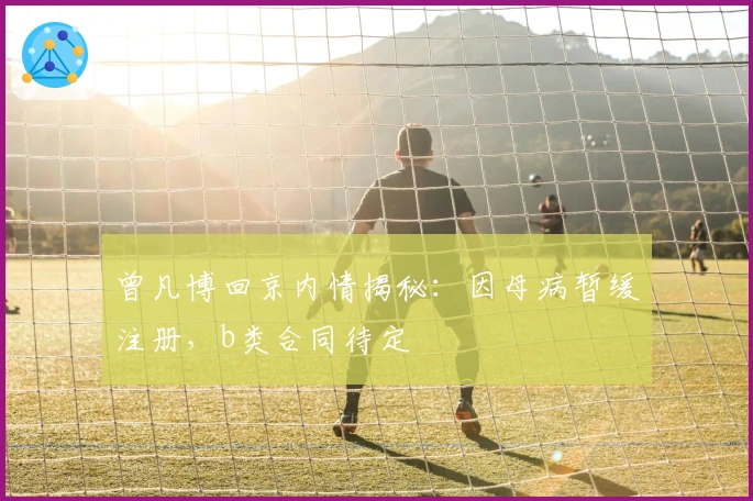 曾凡博回京内情揭秘:因母病暂缓注册,b类合同待定