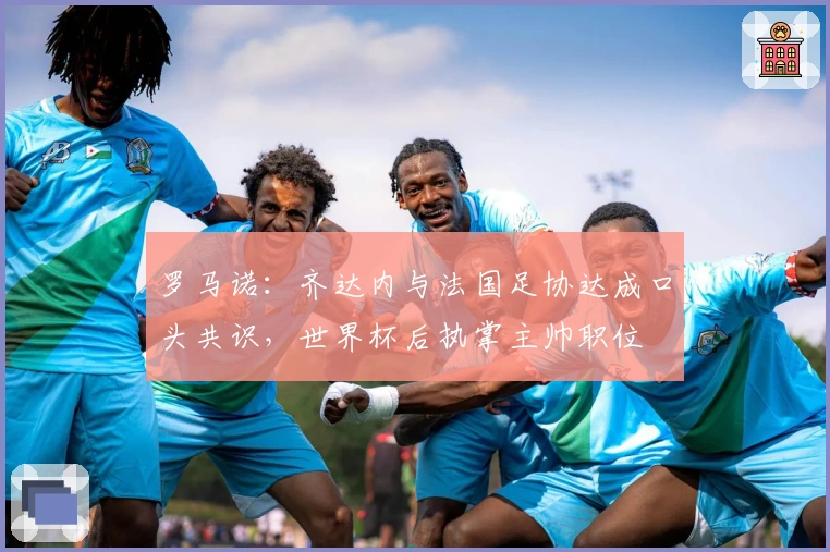 罗马诺：齐达内与法国足协达成口头共识，世界杯后执掌主帅职位