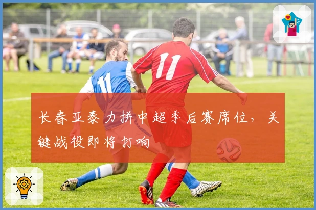 长春亚泰力拼中超季后赛席位，关键战役即将打响